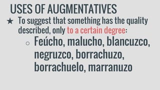 USES OF AUGMENTATIVES
★ To suggest that something has the quality
described, only to a certain degree:
○ Feúcho, malucho, blancuzco,
negruzco, borrachuzo,
borrachuelo, marranuzo
 