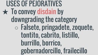 USES OF PEJORATIVES
★ To convey disdain by
downgrading the category
○ Falsete, pringadete, zoquete,
tontito, cabrito, listillo,
burrillo, borrico,
gobernadorcillo, frailecillo
 