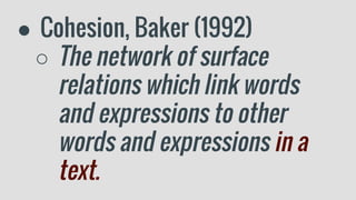 ● Cohesion, Baker (1992)
○ The network of surface
relations which link words
and expressions to other
words and expressions in a
text.
 