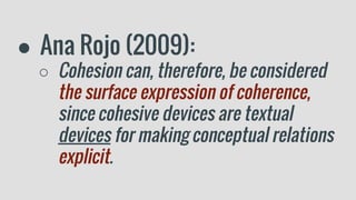 ● Ana Rojo (2009):
○ Cohesion can, therefore, be considered
the surface expression of coherence,
since cohesive devices are textual
devices for making conceptual relations
explicit.
 