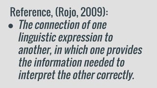 Reference, (Rojo, 2009):
● The connection of one
linguistic expression to
another, in which one provides
the information needed to
interpret the other correctly.
 
