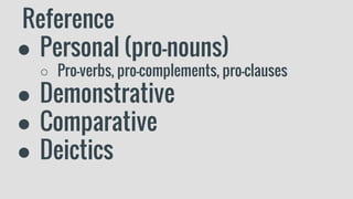 Reference
● Personal (pro-nouns)
○ Pro-verbs, pro-complements, pro-clauses
● Demonstrative
● Comparative
● Deictics
 