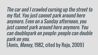 The car and I crawled cursing up the street to
my flat. You just cannot park around here
anymore. Even on a Sunday afternoon, you
just cannot park around here anymore. You
can doublepark on people: people can double
park on you.
[Amis, Money, 1982, cited by Rojo, 2009]
 