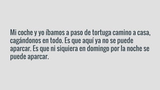 Mi coche y yo íbamos a paso de tortuga camino a casa,
cagándonos en todo. Es que aquí ya no se puede
aparcar. Es que ni siquiera en domingo por la noche se
puede aparcar.
 