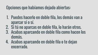 Opciones que habíamos dejado abiertas:
1. Puedes hacerlo en doble fila, los demás van a
aparcar sí o sí.
2. Si tú no aparcas en doble fila, lo harán otros.
3. Acabas aparcando en doble fila como hacen los
demás.
4. Acabas aparcando en doble fila o te dejan
encerrado.
 