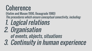 Coherence
(Hatim and Mason 1990, Beaugrade 1980)
The procedures which ensure conceptual conectivity, including:
1. Logical relations
2. Organisation
of events, objects, situations
3. Continuity in human experience
 