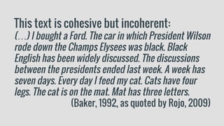 This text is cohesive but incoherent:
(…) I bought a Ford. The car in which President Wilson
rode down the Champs Elysees was black. Black
English has been widely discussed. The discussions
between the presidents ended last week. A week has
seven days. Every day I feed my cat. Cats have four
legs. The cat is on the mat. Mat has three letters.
(Baker, 1992, as quoted by Rojo, 2009)
 