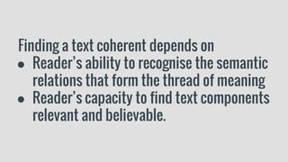 Finding a text coherent depends on
● Reader’s ability to recognise the semantic
relations that form the thread of meaning
● Reader’s capacity to find text components
relevant and believable.
 
