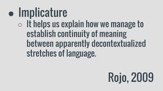 ● Implicature
○ It helps us explain how we manage to
establish continuity of meaning
between apparently decontextualized
stretches of language.
Rojo, 2009
 