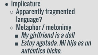 ● Implicature
○ Apparently fragmented
language?
○ Metaphor / metonimy
■ My girlfriend is a doll
■ Estoy agotada. Mi hijo es un
auténtico bicho.
 