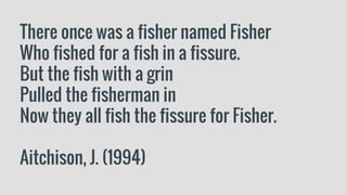 There once was a fisher named Fisher
Who fished for a fish in a fissure.
But the fish with a grin
Pulled the fisherman in
Now they all fish the fissure for Fisher.
Aitchison, J. (1994)
 