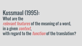 Kussmaul (1995):
What are the
relevant features of the meaning of a word,
in a given context,
with regard to the function of the translation?
 