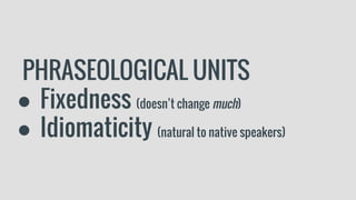 PHRASEOLOGICAL UNITS
● Fixedness (doesn’t change much)
● Idiomaticity (natural to native speakers)
 