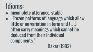 Idioms:
● Incomplete utterance, stable
● “Frozen patterns of language which allow
little or no variation in form and (…)
often carry meanings which cannot be
deduced from their individual
components.”
Baker (1992)
 