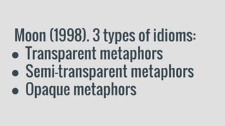 Moon (1998). 3 types of idioms:
● Transparent metaphors
● Semi-transparent metaphors
● Opaque metaphors
 