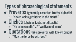 Types of phraseological statements
● Proverbs (generally accepted truths, didactic)
○ “Never look a gift horse in the mouth”
● Clichés (obvious facts, not didactic)
○ “No somos nadie” // “We live and learn”
● Quotations (like proverbs with known origin)
○ “May the force be with you”
 
