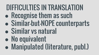 DIFFICULTIES IN TRANSLATION
● Recognise them as such
● Similar-but-NOPE counterparts
● Similar vs natural
● No equivalent
● Manipulated (literature, publ.)
 