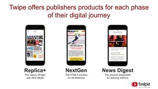 Twipe offers publishers products for each phase
of their digital journey
Replica+
The classic ePaper
with Rich Media
NextGen
The HTML5 solution
for all platforms
News Digest
The product designated
for evening editions
 