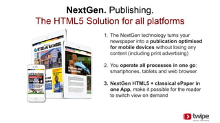 NextGen. Publishing.
The HTML5 Solution for all platforms
1. The NextGen technology turns your
newspaper into a publication optimised
for mobile devices without losing any
content (including print advertising)
2. You operate all processes in one go:
smartphones, tablets and web browser
3. NextGen HTML5 + classical ePaper in
one App, make it possible for the reader
to switch view on demand
 