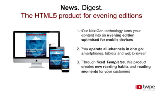 News. Digest.
The HTML5 product for evening editions
1. Our NextGen technology turns your
content into an evening edition
optimised for mobile devices
2. You operate all channels in one go:
smartphones, tablets and web browser
3. Through fixed Templates, this product
creates new reading habits and reading
moments for your customers
 
