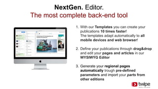 NextGen. Editor.
The most complete back-end tool
1. With our Templates you can create your
publications 10 times faster!
The templates adapt automatically to all
mobile devices and web browser!
2. Define your publications through drag&drop
and edit your pages and articles in our
WYSIWYG Editor
3. Generate your regional pages
automatically trough pre-defined
parameters and import your parts from
other editions
 