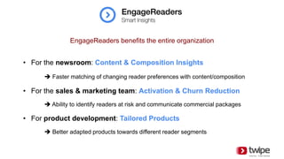• For the newsroom: Content & Composition Insights
 Faster matching of changing reader preferences with content/composition
• For the sales & marketing team: Activation & Churn Reduction
 Ability to identify readers at risk and communicate commercial packages
• For product development: Tailored Products
 Better adapted products towards different reader segments
EngageReaders benefits the entire organization
 