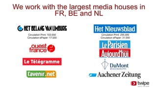 We work with the largest media houses in
FR, BE and NL
Circulation Print: 103.000
Circulation ePaper: 17.000
Circulation Print: 255.000
Circulation ePaper: 31.000
 