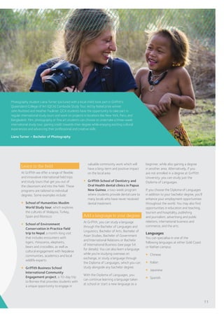 Learn in the field
At Griffith we offer a range of flexible
and innovative international field trips
and study tours that get you out of
the classroom and into the field. These
programs are tailored to individual
degrees. Some examples include:
¡	 School of Humanities Muslim
World Study tour, which explores
the cultures of Malaysia, Turkey,
Spain and Morocco
¡	 School of Environment
Conservation in Practice field
trip to Nepal, a month-long visit
that includes encounters with
tigers, rhinoceros, elephants,
bears and crocodiles, as well as
cultural engagement with Nepalese
communities, academics and local
wildlife experts
¡	 Griffith Business School
International Community
Engagement project, a 10-day trip
to Borneo that provides students with
a unique opportunity to engage in
Photography student Liana Turner (pictured with a local child) took part in Griffith’s
Queensland College of Art (QCA) Cambodia Study Tour, led by Nobel prize winner
John Rodsted and Heather Faulkner. QCA students have the opportunity to take part in
regular international study tours and work on projects in locations like New York, Peru, and
Bangladesh. Film, photography or fine art students can choose to undertake a three-week
international study tour, gaining credit towards their degree while enjoying exciting cultural
experiences and advancing their professional and creative skills.
Liana Turner – Bachelor of Photography
valuable community work which will
have a long-term and positive impact
on the local area
¡	 Griffith School of Dentistry and
Oral Health dental clinics in Papua
New Guinea, a two-week program
where students provide dental care to
many locals who have never received
dental treatment.
Add a language to your degree
At Griffith, you can study a language
through the Bachelor of Languages and
Linguistics, Bachelor of Arts, Bachelor of
Asian Studies, Bachelor of Government
and International Relations or Bachelor
of International Business (see page 54
for details). You can also learn a language
while you’re studying overseas on
exchange, or study a language through
the Diploma of Languages, which you can
study alongside any bachelor degree.
With the Diploma of Languages, you
can continue learning a language taken
at school or start a new language as a
beginner, while also gaining a degree
in another area. Alternatively, if you
are not enrolled in a degree at Griffith
University, you can study just the
Diploma of Languages.
If you choose the Diploma of Languages
in addition to your bachelor degree, you’ll
enhance your employment opportunities
throughout the world. You may also find
opportunities in education and teaching,
tourism and hospitality, publishing
and journalism, advertising and public
relations, international business and
commerce, and the arts.
Languages
You can specialise in one of the
following languages at either Gold Coast
or Nathan campus:
¡	 Chinese
¡	 Italian
¡	 Japanese
¡	 Spanish.
11
 