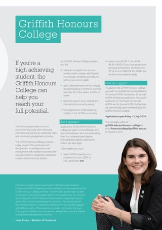 If you’re a
high achieving
student, the
Griffith Honours
College can
help you
reach your
full potential.
Griffith Honours
College
You’ll have opportunities to enrich
your university study with mentoring,
international experiences, leadership roles
and community engagement activities.
The Griffith Honours College produces
highly sought-after graduates with
the specialist knowledge and broad
management skills needed to become chief
executive officers, researchers, educators,
creators and community leaders.
¡	have a score of OP 1–3 or ATAR
99.95–96.00. If you have exceptional
personal achievement and expect an
OP of 4–6 or ATAR 95.50–90.00 you
are also encouraged to apply.
How do I apply?
To apply to the Griffith Honours College,
you need to complete the combined Deans’
Sir Samuel Griffith Scholarship, Sir Samuel
Griffith Scholarship application. Successful
applicants for the Deans’ Sir Samuel
Griffith and Sir Samuel Griffith Scholarships
are automatically given membership to the
Griffith Honours College.
Applications open Friday 15 July 2016.
You can apply online at
griffith.edu.au/honours-college or
email honourscollege@griffith.edu.au
to request a form.
As a Griffith Honours College student,
you will:
¡	take part in regular one-on-one
sessions with a mentor who’ll guide
you through university and help you
achieve your career goals
¡	gain a global perspective by studying
and participating in events or working
overseas for a few weeks, months or
a year
¡	lead and support local, national and
international community events
¡	be recognised as a high achieving
student in the Griffith community.
Am I eligible?
Applications to the Griffith Honours
College are open to school leavers and
non-school leavers who are undertaking
their first undergraduate degree.
International students meeting the
criteria can also apply.
To be eligible you must:
¡	have Griffith University as a
preference on your QTAC or
UAC application and
Commerce student Jamie Crowe found it difficult to look beyond a
Sir Samuel Griffith Scholarship and the abundance of new experiences the
Griffith Honours College promised. The third-year double major student
of economics and finance eagerly took on the opportunities of university
life, including the Griffith Business School Student Leadership Program,
which offers mentoring and leadership activities. ‘I’ve connected with
like-minded students, a wonderful experience for me, and also engaged
with different parts of the university and wider community,’ she says.
The program includes community service, a leadership camp and a series
of professional development seminars.
Jamie Crowe – Bachelor of Commerce 13
 