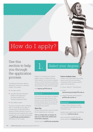 How do I apply?
Use this
section to help
you through
the application
process.
The following information relates to
applying for university as a domestic
student. This includes:
¡	Australian citizens
¡	Australian Permanent Residents
(holders of all categories of
permanent resident visas,
including Humanitarian Visas)
¡	New Zealand citizens.
If you’re an overseas student completing
Year 12 in Australia, you can apply, on
a full-fee basis, through QTAC/UAC or
directly to Griffith University. If you’re an
international student applying from outside
Australia with non-Australian qualifications,
visit griffith.edu.au/international for
information on how to apply.
1.
Explore our comprehensive range of
degrees using our degree and career
finder website. You can search by degree,
career or course and find out everything
you need to know, from prerequisites and
course options to fees and how to apply.
Visit degrees.griffith.edu.au
Talk to us
You can find out more about our degrees
and meet the people who teach them
at events such as Open Day and TSXPO
(Tertiary Studies Expo). You can also talk
to us at any time of the year to find out
more about your options.
Open Day
At Open Day, you’ll get a taste of student
life and experience our campuses.
Visit us at Open Day on Sunday 24
July at our Gold Coast, Nathan and
South Bank campuses.
Find out more at griffith.edu.au/openday
Select your degree
Future students team
Contact us for advice about your study
options and to find out more about
studying at Griffith, including student
support and scholarships.
¡	 Phone: 1800 677 728 (toll free)
¡	Email:
domesticenquiries@griffith.edu.au
¡	Search frequently asked questions:
griffith.edu.au/ask-us
Resources
A range of other resources can help
you choose the right degree and right
university for you.
Explore career opportunities for different
industries at myfuture.edu.au
Learn more about student fees and
tertiary options at studyassist.gov.au
66 Griffith University Undergraduate Degrees Guide 2017
 