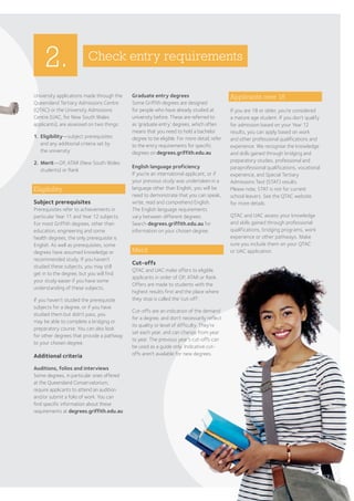 67
2.
University applications made through the
Queensland Tertiary Admissions Centre
(QTAC) or the University Admissions
Centre (UAC, for New South Wales
applicants), are assessed on two things:
1.	Eligibility—subject prerequisites
and any additional criteria set by
the university
2.	Merit—OP, ATAR (New South Wales
students) or Rank
Eligibility
Subject prerequisites
Prerequisites refer to achievements in
particular Year 11 and Year 12 subjects.
For most Griffith degrees, other than
education, engineering and some
health degrees, the only prerequisite is
English. As well as prerequisites, some
degrees have assumed knowledge or
recommended study. If you haven’t
studied these subjects, you may still
get in to the degree, but you will find
your study easier if you have some
understanding of these subjects.
If you haven’t studied the prerequisite
subjects for a degree, or if you have
studied them but didn’t pass, you
may be able to complete a bridging or
preparatory course. You can also look
for other degrees that provide a pathway
to your chosen degree.
Additional criteria
Auditions, folios and interviews
Some degrees, in particular ones offered
at the Queensland Conservatorium,
require applicants to attend an audition
and/or submit a folio of work. You can
find specific information about these
requirements at degrees.griffith.edu.au
Check entry requirements
Graduate entry degrees
Some Griffith degrees are designed
for people who have already studied at
university before. These are referred to
as ‘graduate entry’ degrees, which often
means that you need to hold a bachelor
degree to be eligible. For more detail, refer
to the entry requirements for specific
degrees on degrees.griffith.edu.au
English language proficiency
If you’re an international applicant, or if
your previous study was undertaken in a
language other than English, you will be
need to demonstrate that you can speak,
write, read and comprehend English.
The English language requirements
vary between different degrees.
Search degrees.griffith.edu.au for
information on your chosen degree.
Merit
Cut-offs
QTAC and UAC make offers to eligible
applicants in order of OP, ATAR or Rank.
Offers are made to students with the
highest results first and the place where
they stop is called the ‘cut-off’.
Cut-offs are an indication of the demand
for a degree, and don’t necessarily reflect
its quality or level of difficulty. They’re
set each year, and can change from year
to year. The previous year’s cut-offs can
be used as a guide only. Indicative cut-
offs aren't available for new degrees.
Applicants over 18
If you are 18 or older, you’re considered
a mature age student. If you don’t qualify
for admission based on your Year 12
results, you can apply based on work
and other professional qualifications and
experience. We recognise the knowledge
and skills gained through bridging and
preparatory studies, professional and
paraprofessional qualifications, vocational
experience, and Special Tertiary
Admissions Test (STAT) results.
Please note, STAT is not for current
school leavers. See the QTAC website
for more details.
QTAC and UAC assess your knowledge
and skills gained through professional
qualifications, bridging programs, work
experience or other pathways. Make
sure you include them on your QTAC
or UAC application.
 
