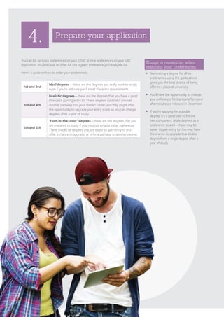 4.
You can list up to six preferences on your QTAC or nine preferences on your UAC
application. You’ll receive an offer for the highest preference you’re eligible for.
Here’s a guide on how to order your preferences:
Prepare your application
Things to remember when
selecting your preferences
¡	Nominating a degree for all six
preferences using the guide above
gives you the best chance of being
offered a place at university.
¡	You’ll have the opportunity to change
your preferences for the main offer round
after results are released in December.
¡	If you’re applying for a double
degree, it’s a good idea to list the
two component single degrees as a
preference as well—these may be
easier to gain entry to. You may have
the chance to upgrade to a double
degree from a single degree after a
year of study.
1st and 2nd
Ideal degrees—these are the degrees you really want to study,
even if you’re not sure you’ll meet the entry requirements.
3rd and 4th
Realistic degrees—these are the degrees that you have a good
chance of gaining entry to. These degrees could also provide
another pathway into your chosen career, and they might offer
the opportunity to upgrade your entry score so you can change
degrees after a year of study.
5th and 6th
‘Foot-in-the-door’ degrees—these are the degrees that you
are prepared to study if you miss out on your other preference.
These should be degrees that are easier to gain entry to and
offer a chance to upgrade, or offer a pathway to another degree.
70
 
