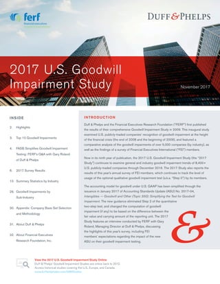 November 2017
2.	Highlights
3.	 Top 10 Goodwill Impairments
4.	 FASB Simplifies Goodwill Impairment
Testing: FERF’s Q&A with Gary Roland
of Duff & Phelps
6.	 2017 Survey Results
10.	 Summary Statistics by Industry
26.	 Goodwill Impairments by
Sub-Industry
30.	 Appendix: Company Base Set Selection
and Methodology
31.	 About Duff & Phelps
32.	 About Financial Executives
Research Foundation, Inc.
INSIDE INTRODUCTION
Duff & Phelps and the Financial Executives Research Foundation (“FERF”) first published
the results of their comprehensive Goodwill Impairment Study in 2009. This inaugural study
examined U.S. publicly-traded companies’ recognition of goodwill impairment at the height
of the financial crisis (the end of 2008 and the beginning of 2009), and featured a
comparative analysis of the goodwill impairments of over 5,000 companies (by industry), as
well as the findings of a survey of Financial Executives International (“FEI”) members.
Now in its ninth year of publication, the 2017 U.S. Goodwill Impairment Study (the “2017
Study”) continues to examine general and industry goodwill impairment trends of 8,400+
U.S. publicly-traded companies through December 2016. The 2017 Study also reports the
results of this year’s annual survey of FEI members, which continues to track the level of
usage of the optional qualitative goodwill impairment test (a.k.a. “Step 0”) by its members.
The accounting model for goodwill under U.S. GAAP has been simplified through the
issuance in January 2017 of Accounting Standards Update (ASU) No. 2017-04,
Intangibles — Goodwill and Other (Topic 350): Simplifying the Test for Goodwill
Impairment. The new guidance eliminated Step 2 of the quantitative
two-step test, and changed the computation of goodwill
impairment (if any) to be based on the difference between the
fair value and carrying amount of the reporting unit. The 2017
Study features an interview conducted by FERF with Gary
Roland, Managing Director at Duff & Phelps, discussing
the highlights of this year’s survey, including FEI
members’ expectations regarding the impact of the new
ASU on their goodwill impairment testing.
2017 U.S. Goodwill
Impairment Study
View the 2017 U.S. Goodwill Impairment Study Online
Duff & Phelps’ Goodwill Impairment Studies are online back to 2012.
Access historical studies covering the U.S., Europe, and Canada.
www.duffandphelps.com/GWIStudies
 