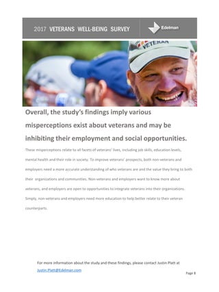 Overall, the study’s findings imply various
misperceptions exist about veterans and may be
inhibiting their employment and social opportunities.
These misperceptions relate to all facets of veterans’ lives, including job skills, education levels,
mental health and their role in society. To improve veterans’ prospects, both non-veterans and
employers need a more accurate understanding of who veterans are and the value they bring to both
their organizations and communities. Non-veterans and employers want to know more about
veterans, and employers are open to opportunities to integrate veterans into their organizations.
Simply, non-veterans and employers need more education to help better relate to their veteran
counterparts.
For more information about the study and these findings, please contact Justin Platt at
Justin.Platt@Edelman.com
Page 8
2017 VETERANS WELL-BEING SURVEY
 
