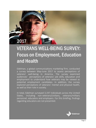 Edelman, a global communications marketing firm, conducted
a survey between May-June 2017 to assess perceptions of
veterans’ well-being in America. The survey examined
audiences’ perceptions of veterans’ job skills, education and
employment to understand how veterans may be viewed as
potential employment candidates. In addition, the survey
explored perceptions of veterans’ mental and physical health,
as well as their role in society.
In total, Edelman surveyed 3,197 individuals across the United
States, including non-veterans/civilians, veterans/military
personnel, educators and employers. For this briefing, findings
regarding educators are not presented.
VETERANS WELL-BEING SURVEY:
Focus on Employment, Education
and Health
2017
Page 1
 