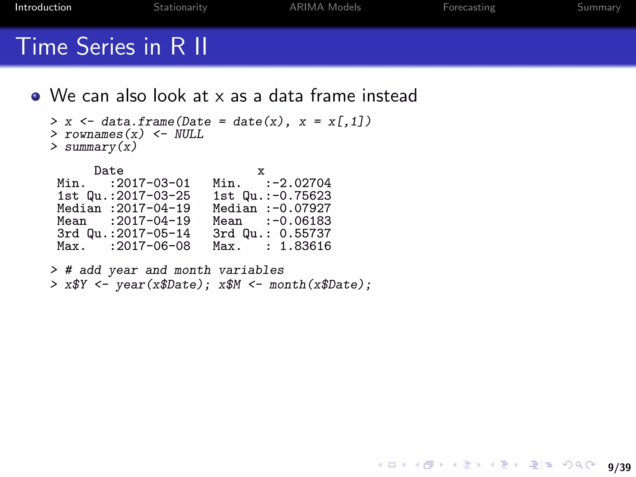 9/39
Introduction Stationarity ARIMA Models Forecasting Summary
Time Series in R II
We can also look at x as a data frame instead
> x <- data.frame(Date = date(x), x = x[,1])
> rownames(x) <- NULL
> summary(x)
Date x
Min. :2017-03-01 Min. :-2.02704
1st Qu.:2017-03-25 1st Qu.:-0.75623
Median :2017-04-19 Median :-0.07927
Mean :2017-04-19 Mean :-0.06183
3rd Qu.:2017-05-14 3rd Qu.: 0.55737
Max. :2017-06-08 Max. : 1.83616
> # add year and month variables
> x$Y <- year(x$Date); x$M <- month(x$Date);
 