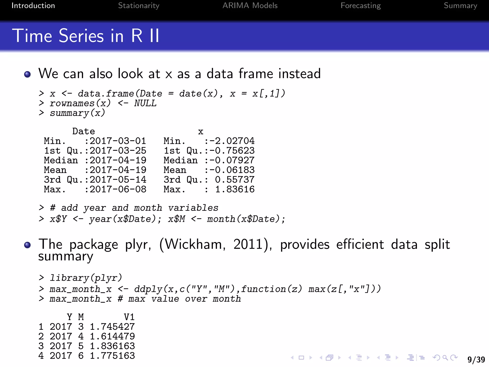 9/39
Introduction Stationarity ARIMA Models Forecasting Summary
Time Series in R II
We can also look at x as a data frame instead
> x <- data.frame(Date = date(x), x = x[,1])
> rownames(x) <- NULL
> summary(x)
Date x
Min. :2017-03-01 Min. :-2.02704
1st Qu.:2017-03-25 1st Qu.:-0.75623
Median :2017-04-19 Median :-0.07927
Mean :2017-04-19 Mean :-0.06183
3rd Qu.:2017-05-14 3rd Qu.: 0.55737
Max. :2017-06-08 Max. : 1.83616
> # add year and month variables
> x$Y <- year(x$Date); x$M <- month(x$Date);
The package plyr, (Wickham, 2011), provides eﬃcient data split
summary
> library(plyr)
> max_month_x <- ddply(x,c("Y","M"),function(z) max(z[,"x"]))
> max_month_x # max value over month
Y M V1
1 2017 3 1.745427
2 2017 4 1.614479
3 2017 5 1.836163
4 2017 6 1.775163
 