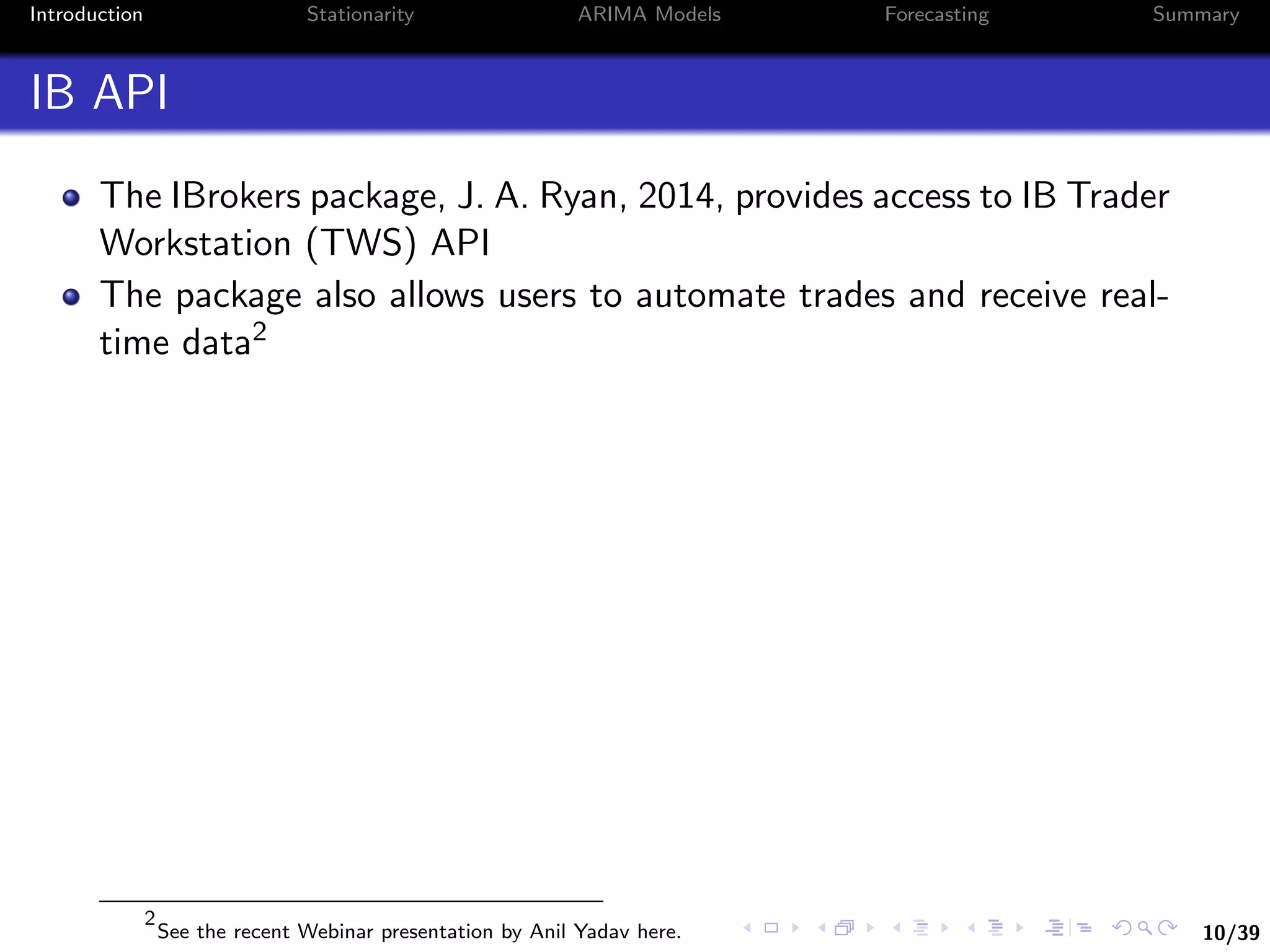 10/39
Introduction Stationarity ARIMA Models Forecasting Summary
IB API
The IBrokers package, J. A. Ryan, 2014, provides access to IB Trader
Workstation (TWS) API
The package also allows users to automate trades and receive real-
time data2
2
See the recent Webinar presentation by Anil Yadav here.
 