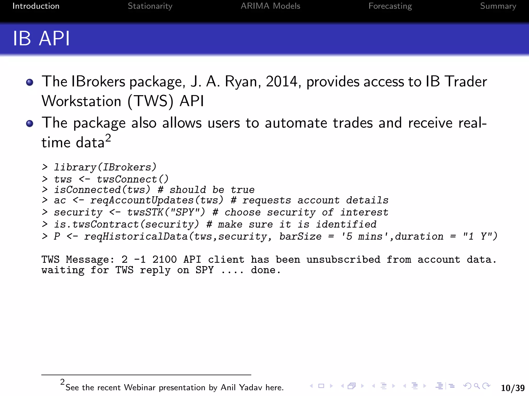 10/39
Introduction Stationarity ARIMA Models Forecasting Summary
IB API
The IBrokers package, J. A. Ryan, 2014, provides access to IB Trader
Workstation (TWS) API
The package also allows users to automate trades and receive real-
time data2
> library(IBrokers)
> tws <- twsConnect()
> isConnected(tws) # should be true
> ac <- reqAccountUpdates(tws) # requests account details
> security <- twsSTK("SPY") # choose security of interest
> is.twsContract(security) # make sure it is identified
> P <- reqHistoricalData(tws,security, barSize = '5 mins',duration = "1 Y")
TWS Message: 2 -1 2100 API client has been unsubscribed from account data.
waiting for TWS reply on SPY .... done.
2
See the recent Webinar presentation by Anil Yadav here.
 