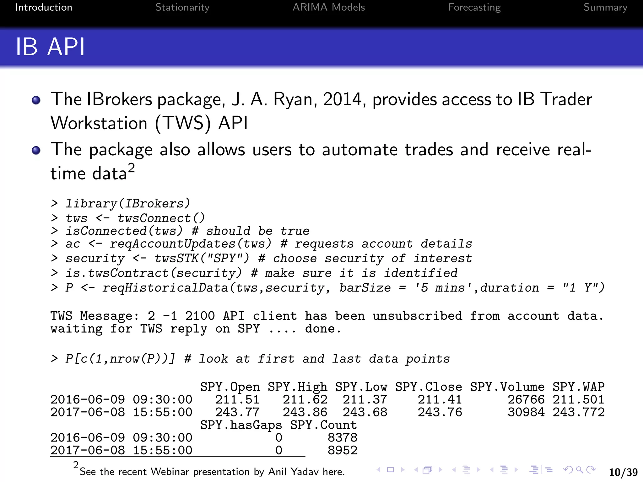 10/39
Introduction Stationarity ARIMA Models Forecasting Summary
IB API
The IBrokers package, J. A. Ryan, 2014, provides access to IB Trader
Workstation (TWS) API
The package also allows users to automate trades and receive real-
time data2
> library(IBrokers)
> tws <- twsConnect()
> isConnected(tws) # should be true
> ac <- reqAccountUpdates(tws) # requests account details
> security <- twsSTK("SPY") # choose security of interest
> is.twsContract(security) # make sure it is identified
> P <- reqHistoricalData(tws,security, barSize = '5 mins',duration = "1 Y")
TWS Message: 2 -1 2100 API client has been unsubscribed from account data.
waiting for TWS reply on SPY .... done.
> P[c(1,nrow(P))] # look at first and last data points
SPY.Open SPY.High SPY.Low SPY.Close SPY.Volume SPY.WAP
2016-06-09 09:30:00 211.51 211.62 211.37 211.41 26766 211.501
2017-06-08 15:55:00 243.77 243.86 243.68 243.76 30984 243.772
SPY.hasGaps SPY.Count
2016-06-09 09:30:00 0 8378
2017-06-08 15:55:00 0 8952
2
See the recent Webinar presentation by Anil Yadav here.
 