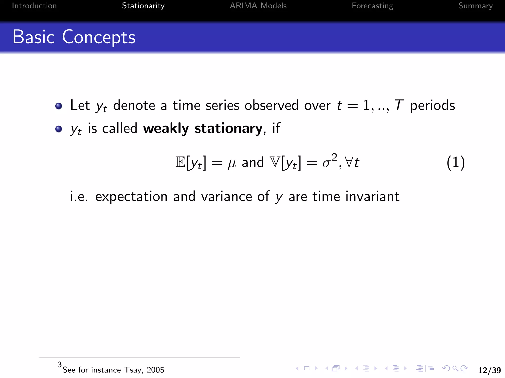 12/39
Introduction Stationarity ARIMA Models Forecasting Summary
Basic Concepts
Let yt denote a time series observed over t = 1, .., T periods
yt is called weakly stationary, if
E[yt] = µ and V[yt] = σ2
, ∀t (1)
i.e. expectation and variance of y are time invariant
3
See for instance Tsay, 2005
 