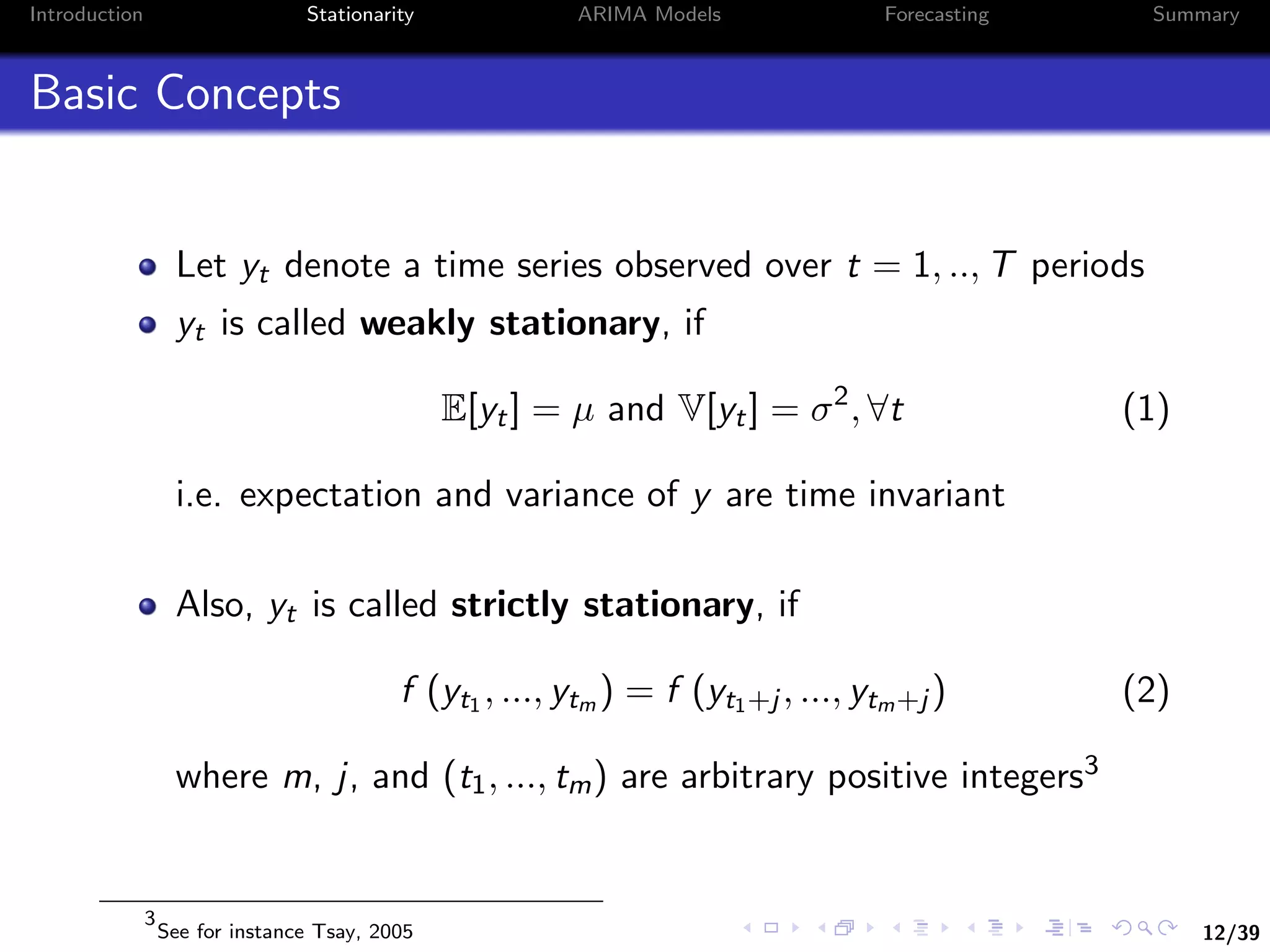 12/39
Introduction Stationarity ARIMA Models Forecasting Summary
Basic Concepts
Let yt denote a time series observed over t = 1, .., T periods
yt is called weakly stationary, if
E[yt] = µ and V[yt] = σ2
, ∀t (1)
i.e. expectation and variance of y are time invariant
Also, yt is called strictly stationary, if
f (yt1 , ..., ytm ) = f (yt1+j , ..., ytm+j ) (2)
where m, j, and (t1, ..., tm) are arbitrary positive integers3
3
See for instance Tsay, 2005
 