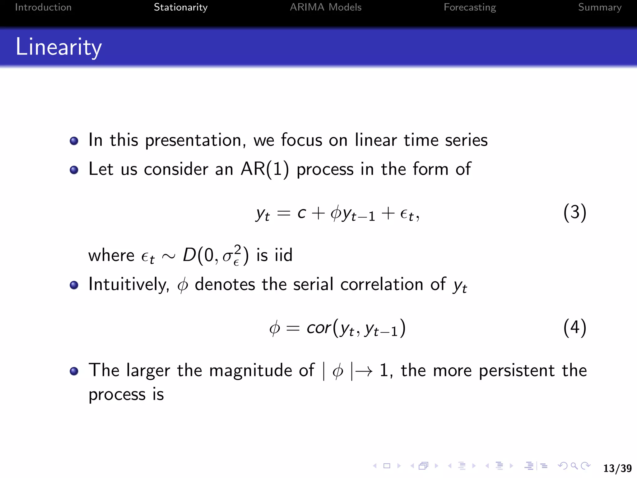 13/39
Introduction Stationarity ARIMA Models Forecasting Summary
Linearity
In this presentation, we focus on linear time series
Let us consider an AR(1) process in the form of
yt = c + φyt−1 + t, (3)
where t ∼ D(0, σ2) is iid
Intuitively, φ denotes the serial correlation of yt
φ = cor(yt, yt−1) (4)
The larger the magnitude of | φ |→ 1, the more persistent the
process is
 