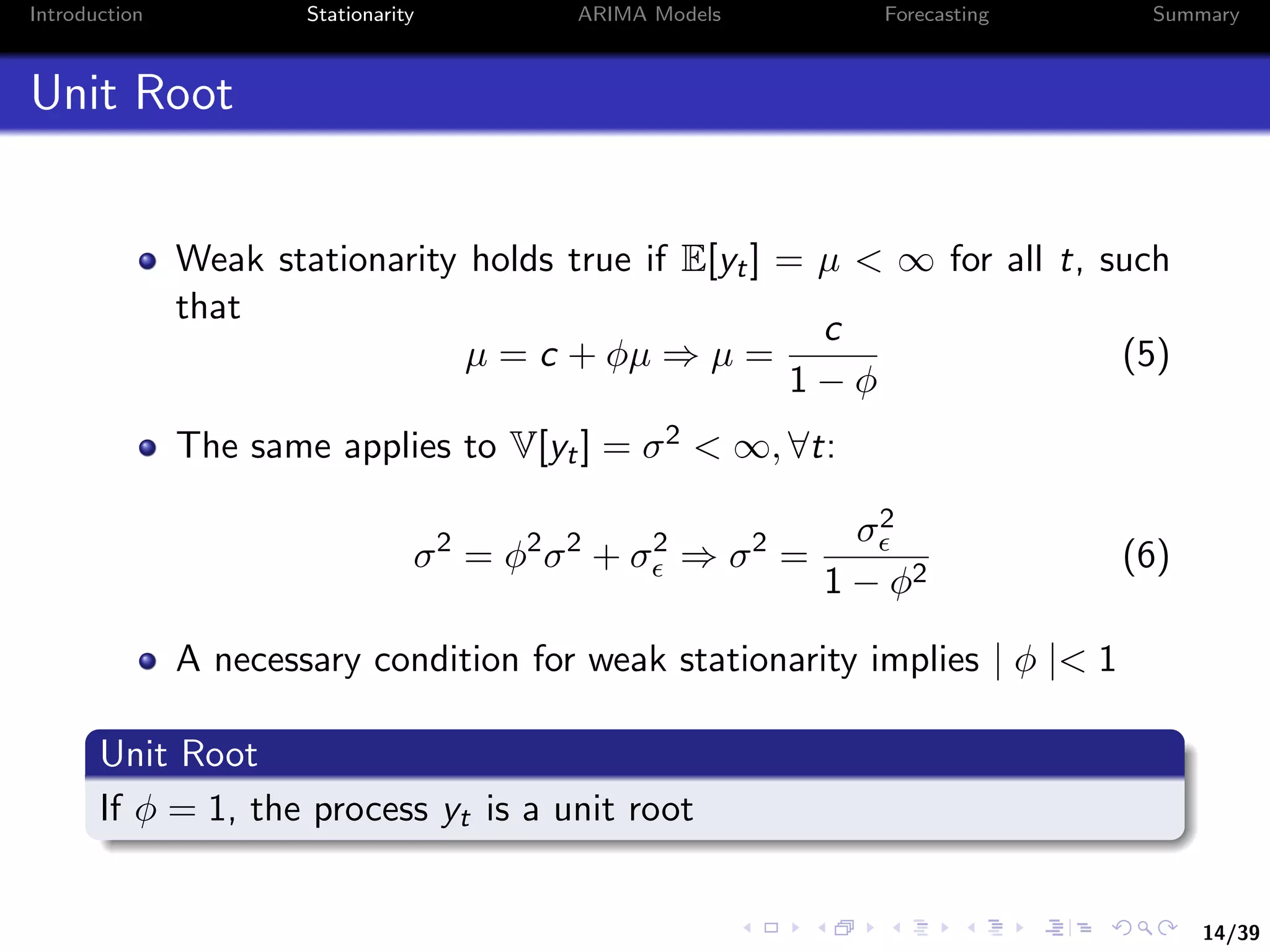 14/39
Introduction Stationarity ARIMA Models Forecasting Summary
Unit Root
Weak stationarity holds true if E[yt] = µ < ∞ for all t, such
that
µ = c + φµ ⇒ µ =
c
1 − φ
(5)
The same applies to V[yt] = σ2 < ∞, ∀t:
σ2
= φ2
σ2
+ σ2
⇒ σ2
=
σ2
1 − φ2
(6)
A necessary condition for weak stationarity implies | φ |< 1
Unit Root
If φ = 1, the process yt is a unit root
 