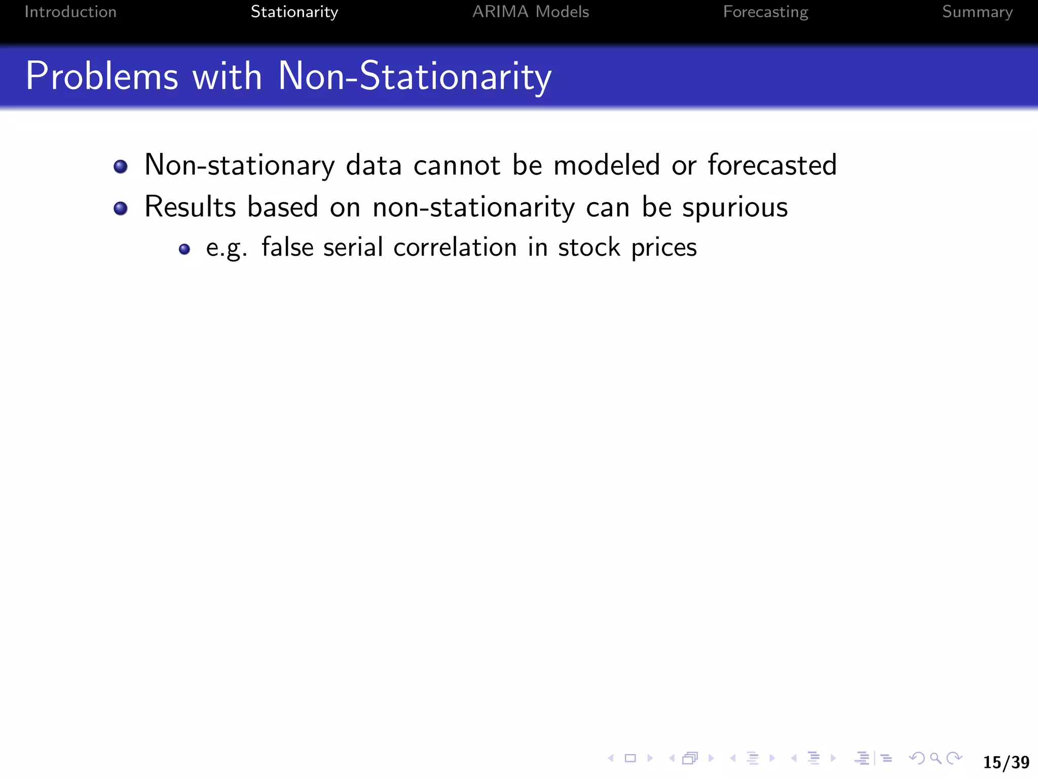 15/39
Introduction Stationarity ARIMA Models Forecasting Summary
Problems with Non-Stationarity
Non-stationary data cannot be modeled or forecasted
Results based on non-stationarity can be spurious
e.g. false serial correlation in stock prices
 