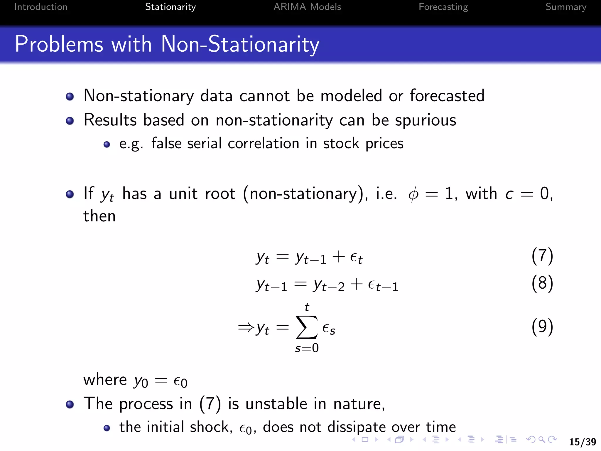 15/39
Introduction Stationarity ARIMA Models Forecasting Summary
Problems with Non-Stationarity
Non-stationary data cannot be modeled or forecasted
Results based on non-stationarity can be spurious
e.g. false serial correlation in stock prices
If yt has a unit root (non-stationary), i.e. φ = 1, with c = 0,
then
yt = yt−1 + t (7)
yt−1 = yt−2 + t−1 (8)
⇒yt =
t
s=0
s (9)
where y0 = 0
The process in (7) is unstable in nature,
the initial shock, 0, does not dissipate over time
 