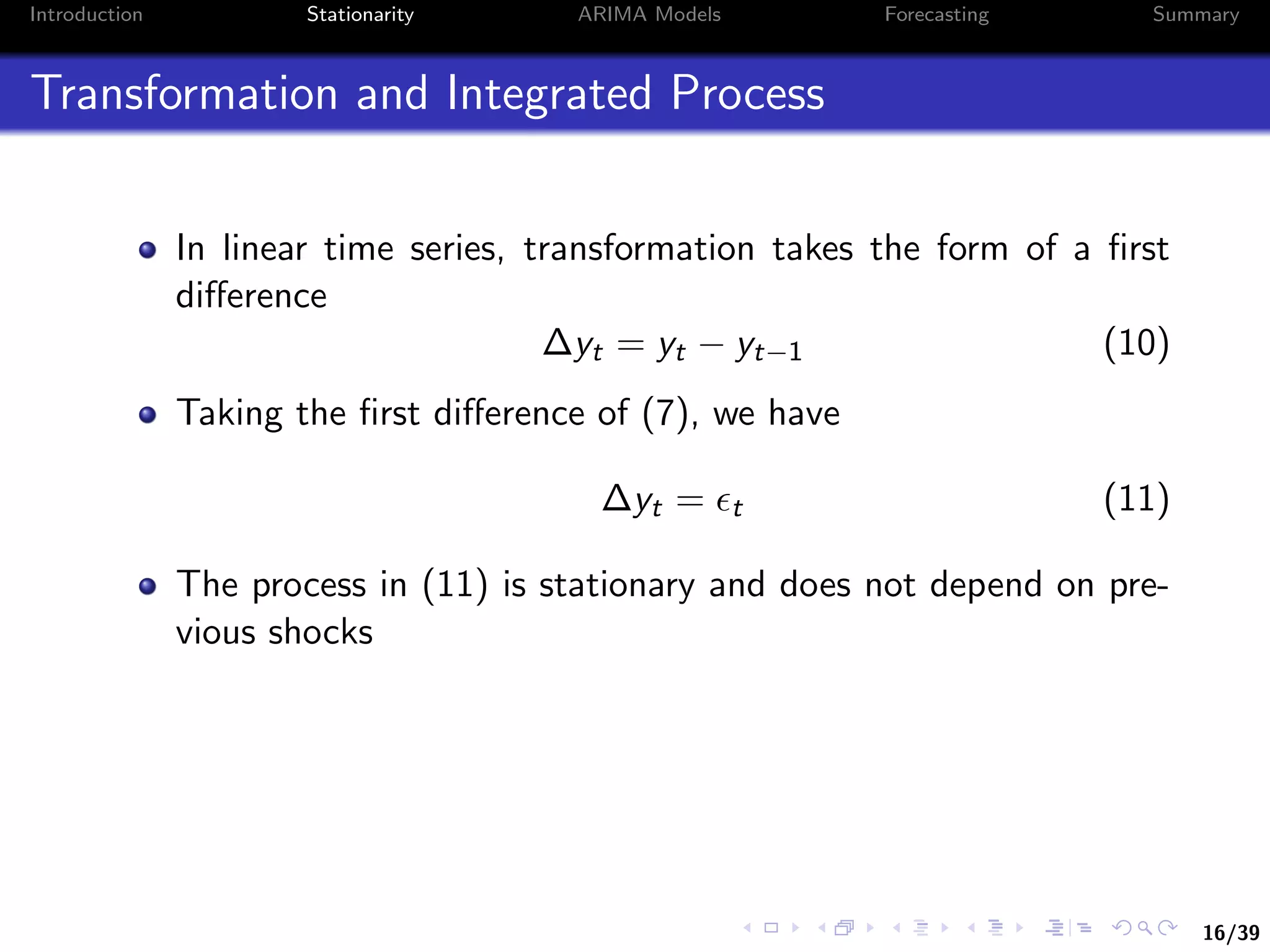 16/39
Introduction Stationarity ARIMA Models Forecasting Summary
Transformation and Integrated Process
In linear time series, transformation takes the form of a ﬁrst
diﬀerence
∆yt = yt − yt−1 (10)
Taking the ﬁrst diﬀerence of (7), we have
∆yt = t (11)
The process in (11) is stationary and does not depend on pre-
vious shocks
 