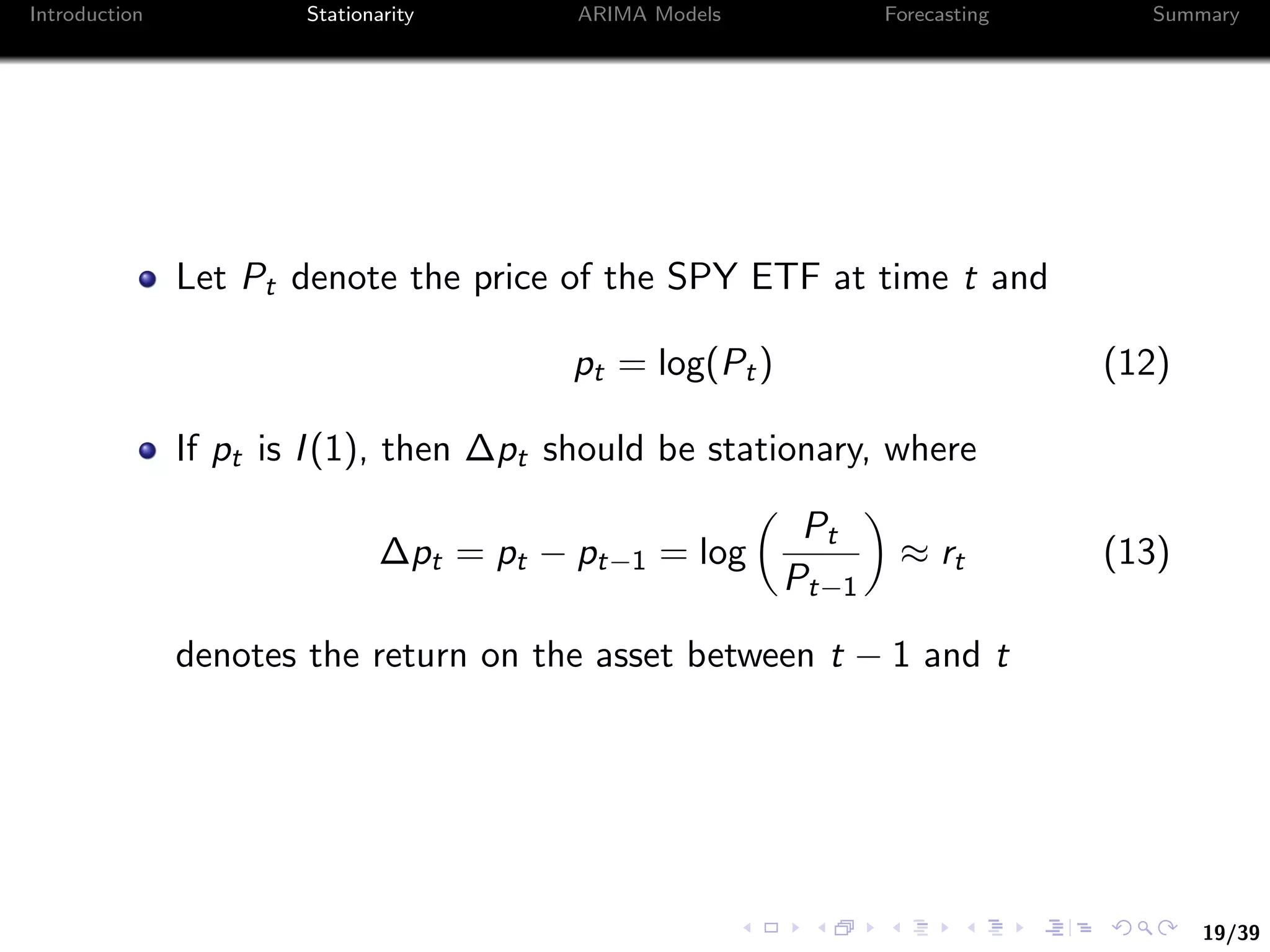 19/39
Introduction Stationarity ARIMA Models Forecasting Summary
Let Pt denote the price of the SPY ETF at time t and
pt = log(Pt) (12)
If pt is I(1), then ∆pt should be stationary, where
∆pt = pt − pt−1 = log
Pt
Pt−1
≈ rt (13)
denotes the return on the asset between t − 1 and t
 