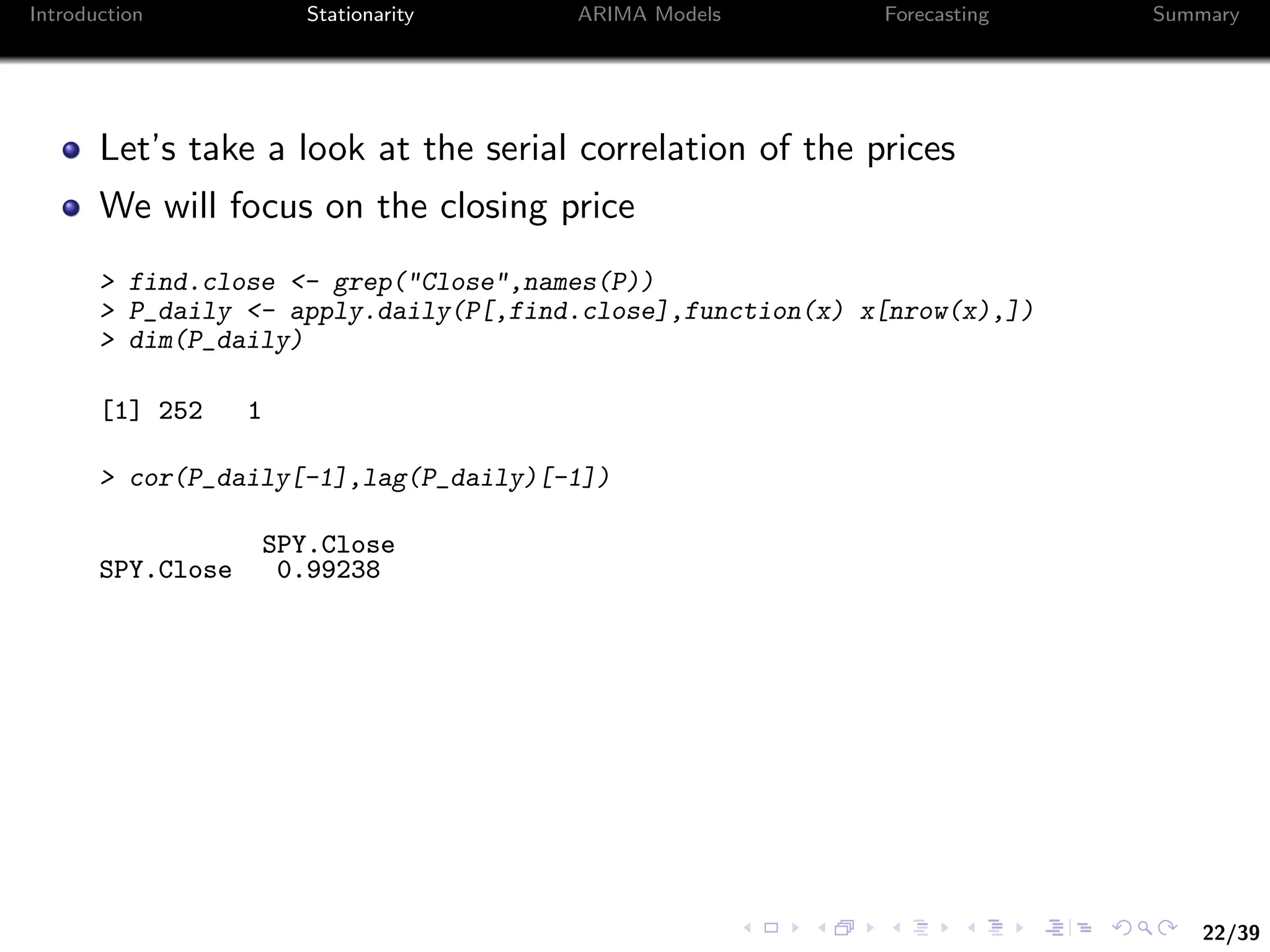 22/39
Introduction Stationarity ARIMA Models Forecasting Summary
Let’s take a look at the serial correlation of the prices
We will focus on the closing price
> find.close <- grep("Close",names(P))
> P_daily <- apply.daily(P[,find.close],function(x) x[nrow(x),])
> dim(P_daily)
[1] 252 1
> cor(P_daily[-1],lag(P_daily)[-1])
SPY.Close
SPY.Close 0.99238
 