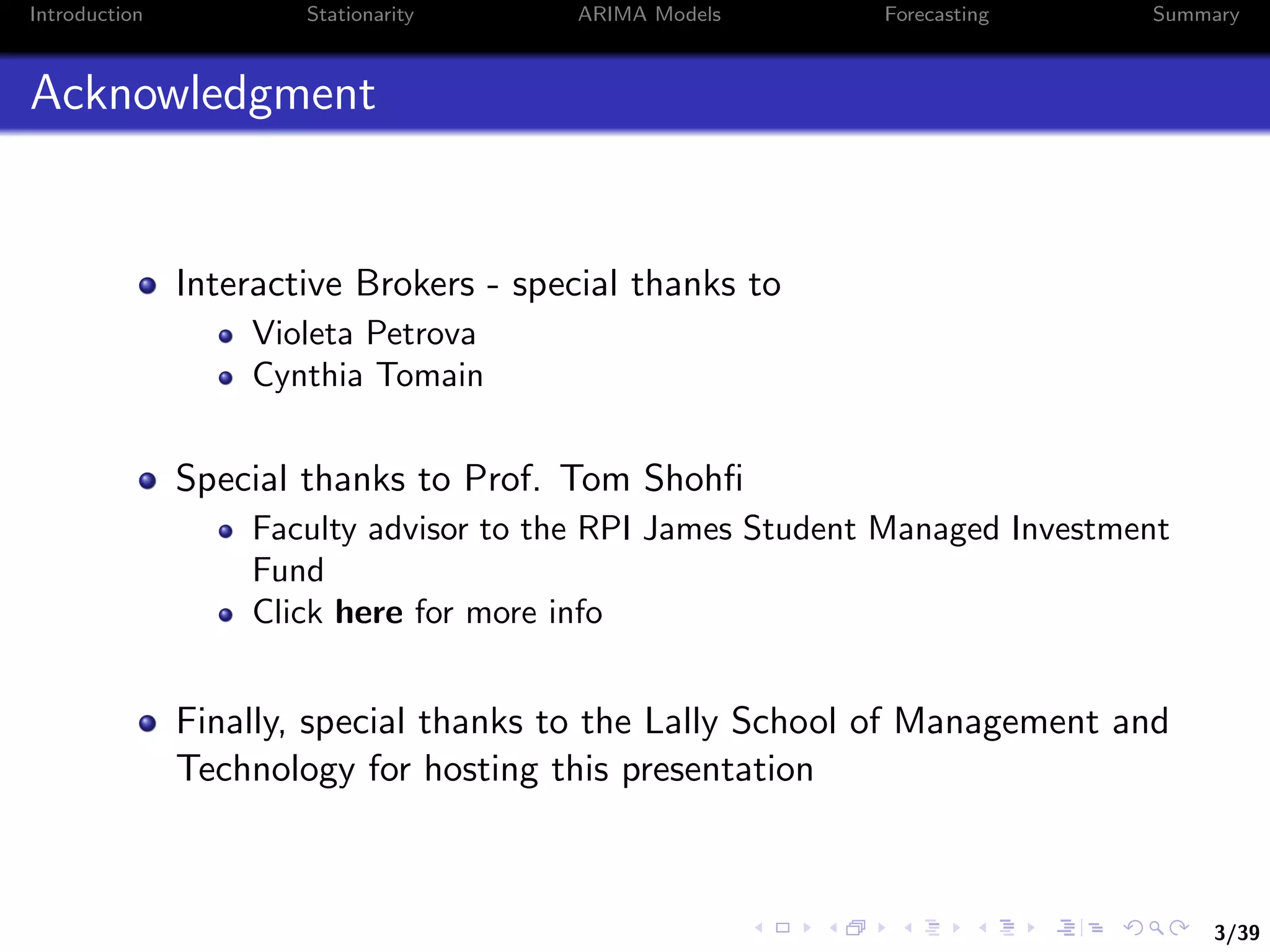 3/39
Introduction Stationarity ARIMA Models Forecasting Summary
Acknowledgment
Interactive Brokers - special thanks to
Violeta Petrova
Cynthia Tomain
Special thanks to Prof. Tom Shohﬁ
Faculty advisor to the RPI James Student Managed Investment
Fund
Click here for more info
Finally, special thanks to the Lally School of Management and
Technology for hosting this presentation
 